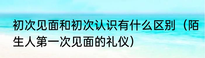 初次见面和初次认识有什么区别（陌生人第一次见面的礼仪）
