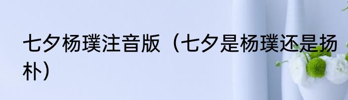 七夕杨璞注音版（七夕是杨璞还是扬朴）