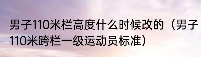 男子110米栏高度什么时候改的（男子110米跨栏一级运动员标准）