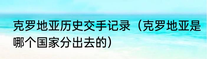 克罗地亚历史交手记录（克罗地亚是哪个国家分出去的）