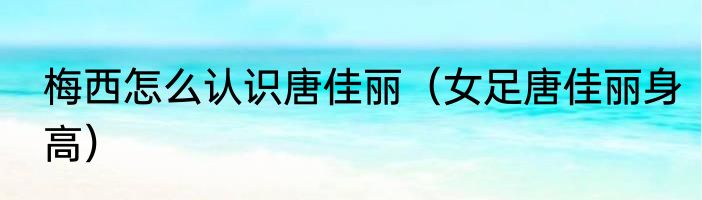 梅西怎么认识唐佳丽（女足唐佳丽身高）