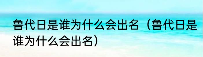 鲁代日是谁为什么会出名（鲁代日是谁为什么会出名）