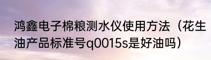 鸿鑫电子棉粮测水仪使用方法（花生油产品标准号q0015s是好油吗）