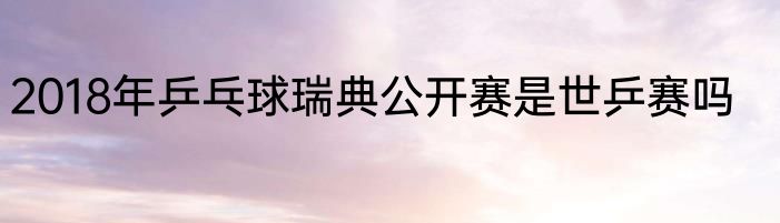 2018年乒乓球瑞典公开赛是世乒赛吗