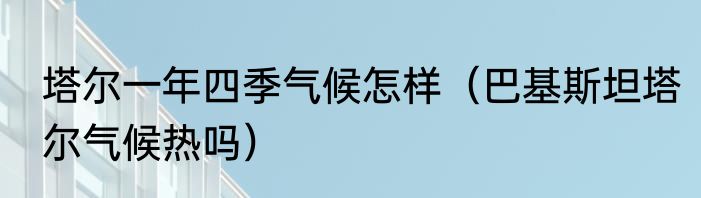 塔尔一年四季气候怎样（巴基斯坦塔尔气候热吗）