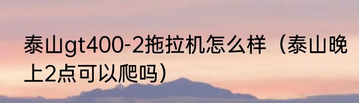 泰山gt400-2拖拉机怎么样（泰山晚上2点可以爬吗）
