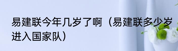 易建联今年几岁了啊（易建联多少岁进入国家队）