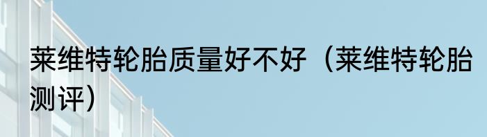 莱维特轮胎质量好不好（莱维特轮胎测评）