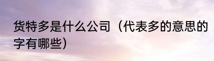 货特多是什么公司（代表多的意思的字有哪些）