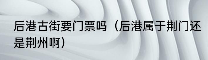 后港古街要门票吗（后港属于荆门还是荆州啊）