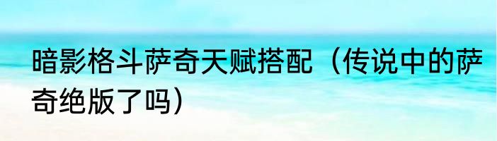 暗影格斗萨奇天赋搭配（传说中的萨奇绝版了吗）