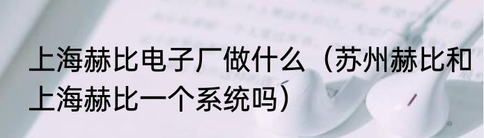 上海赫比电子厂做什么（苏州赫比和上海赫比一个系统吗）