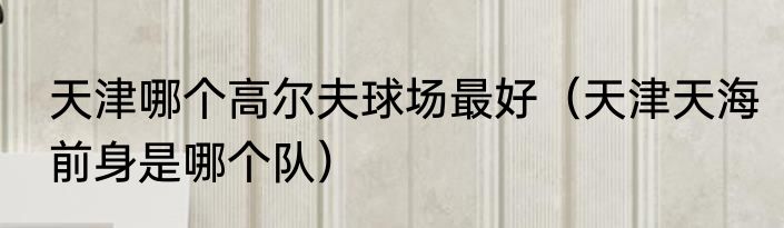天津哪个高尔夫球场最好（天津天海前身是哪个队）