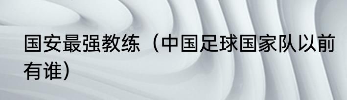 国安最强教练（中国足球国家队以前有谁）