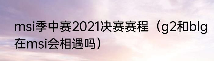 msi季中赛2021决赛赛程（g2和blg在msi会相遇吗）