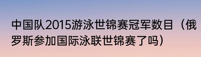 中国队2015游泳世锦赛冠军数目（俄罗斯参加国际泳联世锦赛了吗）