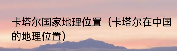 卡塔尔国家地理位置（卡塔尔在中国的地理位置）