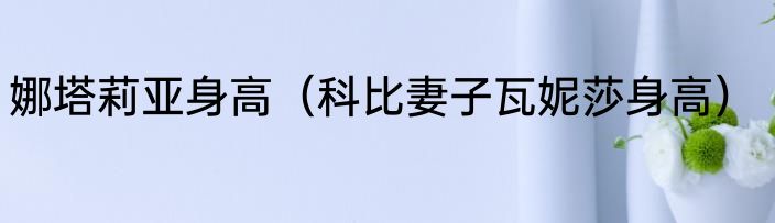娜塔莉亚身高（科比妻子瓦妮莎身高）