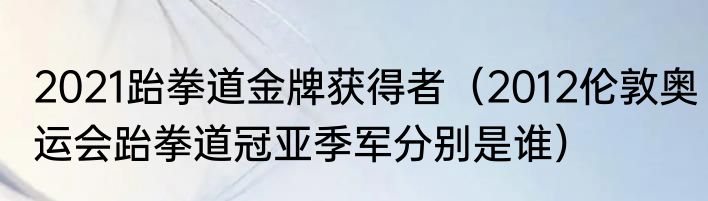 2021跆拳道金牌获得者（2012伦敦奥运会跆拳道冠亚季军分别是谁）