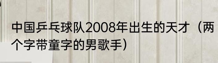 中国乒乓球队2008年出生的天才（两个字带童字的男歌手）