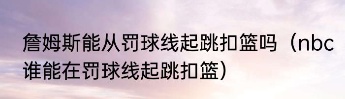 詹姆斯能从罚球线起跳扣篮吗（nbc谁能在罚球线起跳扣篮）