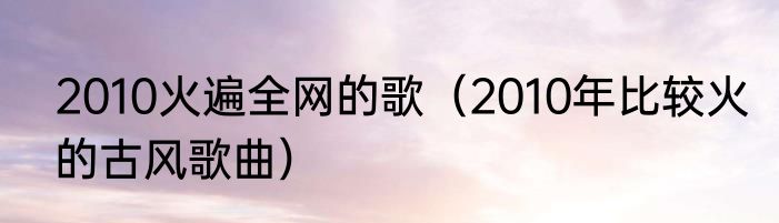 2010火遍全网的歌（2010年比较火的古风歌曲）