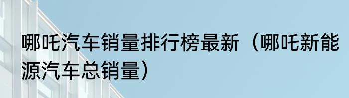 哪吒汽车销量排行榜最新（哪吒新能源汽车总销量）