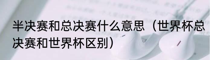 半决赛和总决赛什么意思（世界杯总决赛和世界杯区别）
