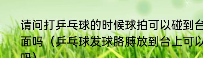 请问打乒乓球的时候球拍可以碰到台面吗（乒乓球发球胳膊放到台上可以吗）