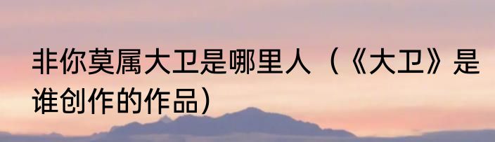 非你莫属大卫是哪里人（《大卫》是谁创作的作品）