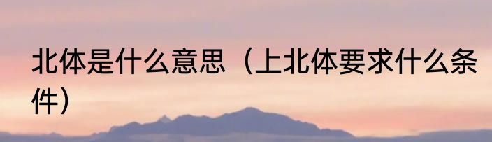 北体是什么意思（上北体要求什么条件）