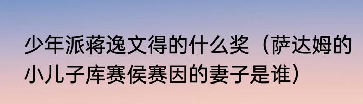 少年派蒋逸文得的什么奖（萨达姆的小儿子库赛侯赛因的妻子是谁）