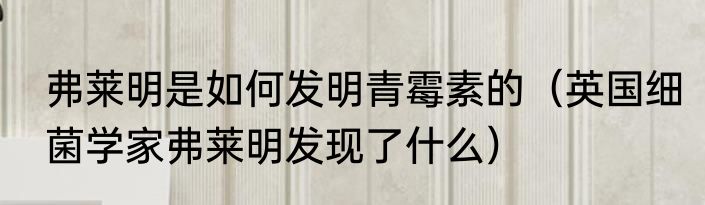 弗莱明是如何发明青霉素的（英国细菌学家弗莱明发现了什么）
