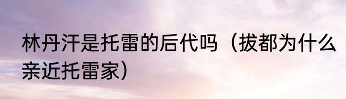 林丹汗是托雷的后代吗（拔都为什么亲近托雷家）