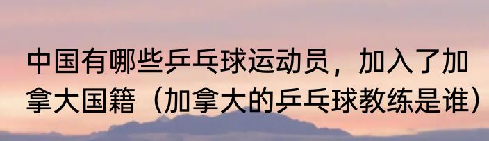中国有哪些乒乓球运动员，加入了加拿大国籍（加拿大的乒乓球教练是谁）