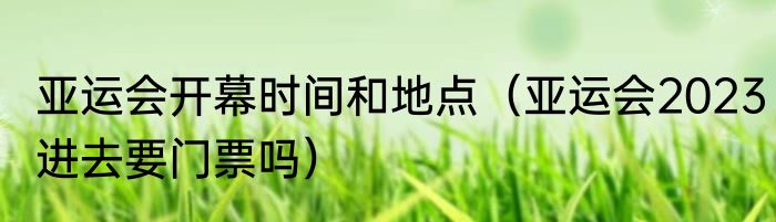 亚运会开幕时间和地点（亚运会2023进去要门票吗）