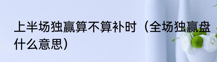 上半场独赢算不算补时（全场独赢盘什么意思）