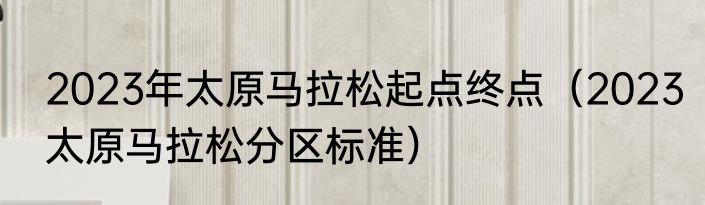 2023年太原马拉松起点终点（2023太原马拉松分区标准）