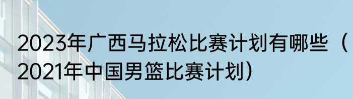 2023年广西马拉松比赛计划有哪些（2021年中国男篮比赛计划）