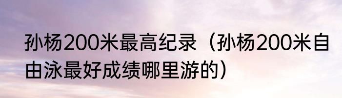 孙杨200米最高纪录（孙杨200米自由泳最好成绩哪里游的）