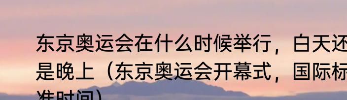 东京奥运会在什么时候举行，白天还是晚上（东京奥运会开幕式，国际标准时间）