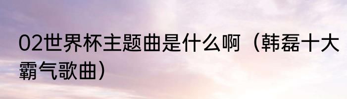 02世界杯主题曲是什么啊（韩磊十大霸气歌曲）