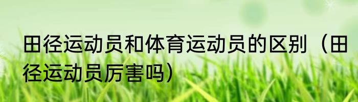 田径运动员和体育运动员的区别（田径运动员厉害吗）