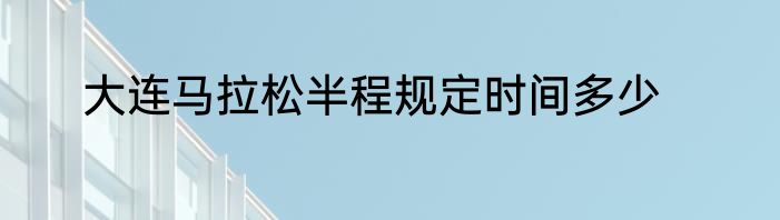 大连马拉松半程规定时间多少
