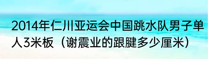 2014年仁川亚运会中国跳水队男子单人3米板（谢震业的跟腱多少厘米）