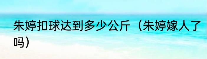 朱婷扣球达到多少公斤（朱婷嫁人了吗）