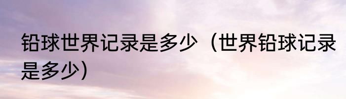 铅球世界记录是多少（世界铅球记录是多少）