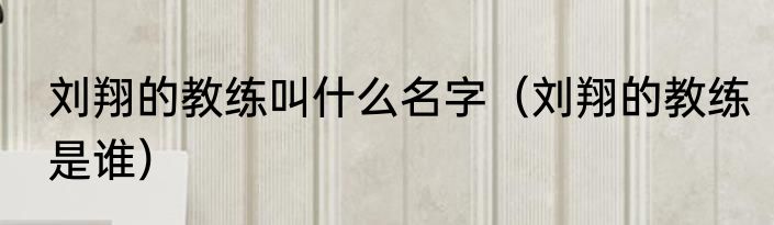 刘翔的教练叫什么名字（刘翔的教练是谁）