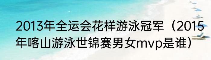 2013年全运会花样游泳冠军（2015年喀山游泳世锦赛男女mvp是谁）