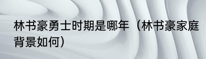 林书豪勇士时期是哪年（林书豪家庭背景如何）